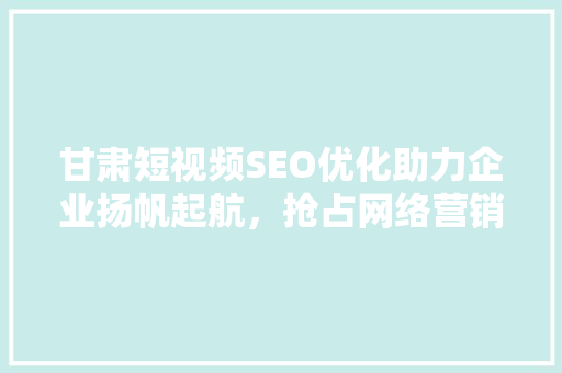 甘肃短视频SEO优化助力企业扬帆起航，抢占网络营销制高点