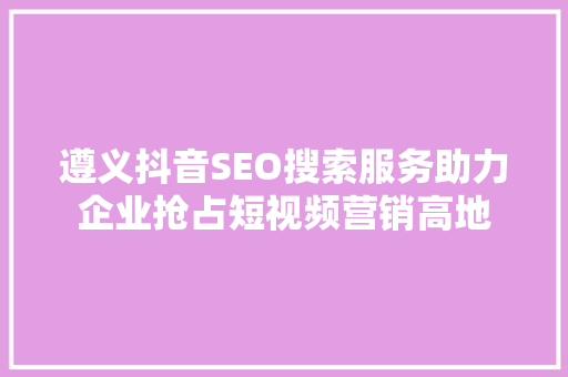 遵义抖音SEO搜索服务助力企业抢占短视频营销高地