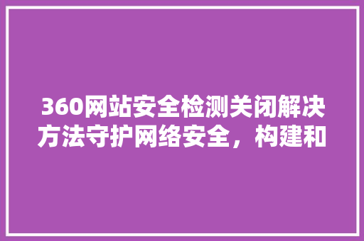360网站安全检测关闭解决方法守护网络安全，构建和谐网络环境