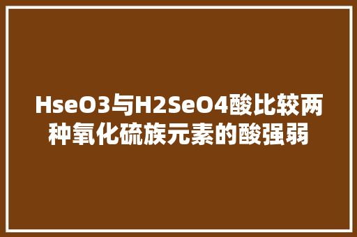 HseO3与H2SeO4酸比较两种氧化硫族元素的酸强弱 神马SEO