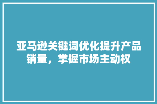 亚马逊关键词优化提升产品销量，掌握市场主动权
