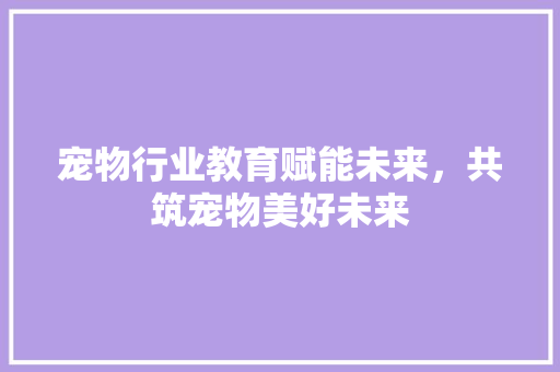 宠物行业教育赋能未来，共筑宠物美好未来