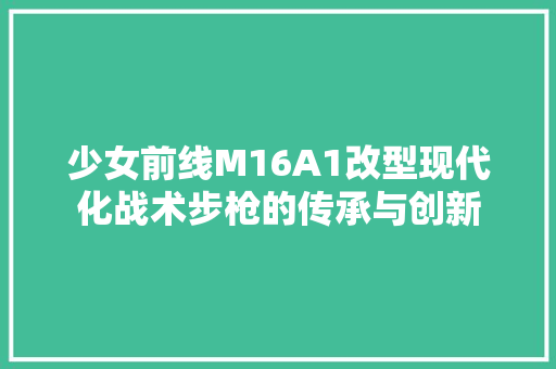 少女前线M16A1改型现代化战术步枪的传承与创新 神马SEO