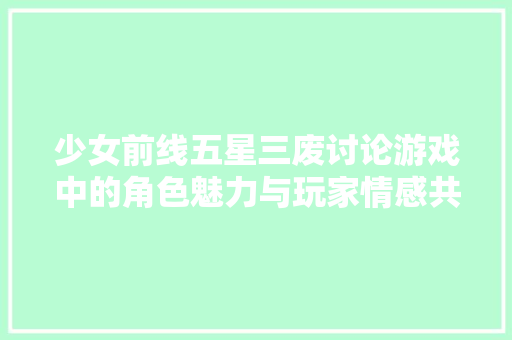 少女前线五星三废讨论游戏中的角色魅力与玩家情感共鸣 百度SEO