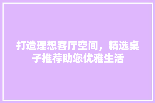 打造理想客厅空间，精选桌子推荐助您优雅生活 神马SEO