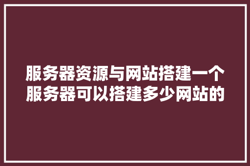 服务器资源与网站搭建一个服务器可以搭建多少网站的奥秘
