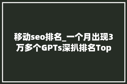 移动seo排名_一个月出现3万多个GPTs深扒排名Top 50 GPTs 移动seo排名_一个月出现3万多个GPTs深扒排名Top 50 GPTs 必应SEO