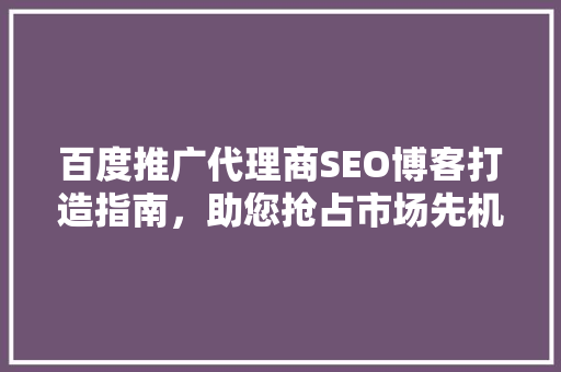 百度推广代理商SEO博客打造指南，助您抢占市场先机 搜狗SEO