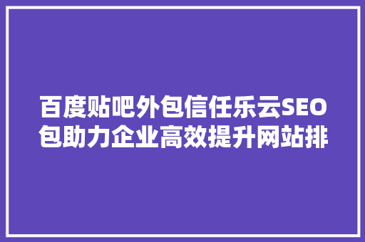 百度贴吧外包信任乐云SEO包助力企业高效提升网站排名，实现品牌价值最大化 必应SEO
