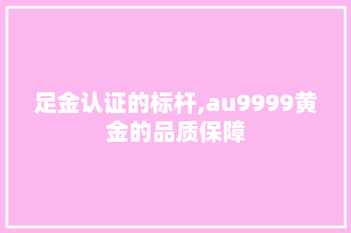 足金认证的标杆,au9999黄金的品质保障 搜狗SEO