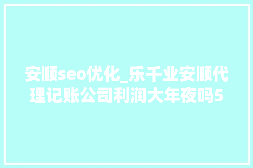 安顺seo优化_乐千业安顺代理记账公司利润大年夜吗5个方法扩大营业规模