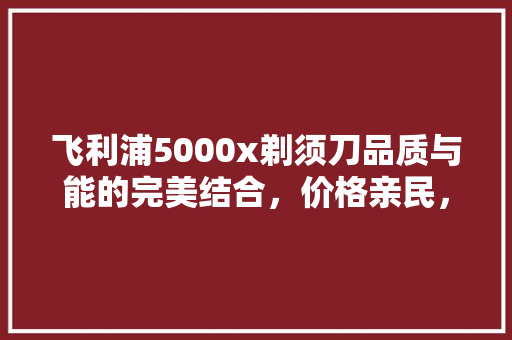 飞利浦5000x剃须刀品质与能的完美结合，价格亲民，值得入手