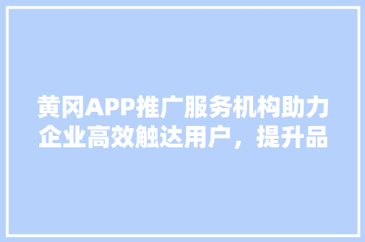 黄冈APP推广服务机构助力企业高效触达用户，提升品牌影响力