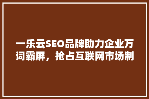 一乐云SEO品牌助力企业万词霸屏，抢占互联网市场制高点 神马SEO