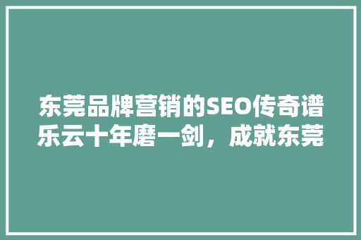 东莞品牌营销的SEO传奇谱乐云十年磨一剑，成就东莞品牌新高度 神马SEO