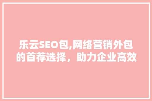 乐云SEO包,网络营销外包的首荐选择，助力企业高效实现满意优化 神马SEO