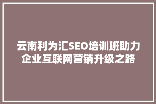 云南利为汇SEO培训班助力企业互联网营销升级之路