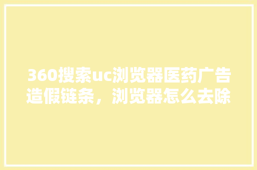 360搜索uc浏览器医药广告造假链条，浏览器怎么去除网页广告