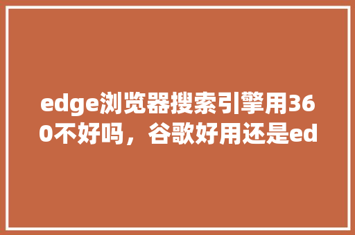 edge浏览器搜索引擎用360不好吗，谷歌好用还是edge好用 神马SEO