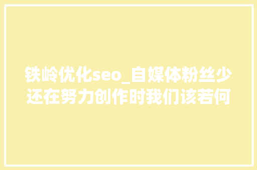 铁岭优化seo_自媒体粉丝少还在努力创作时我们该若何解决 铁岭优化seo_自媒体粉丝少还在努力创作时我们该若何解决 搜狗SEO