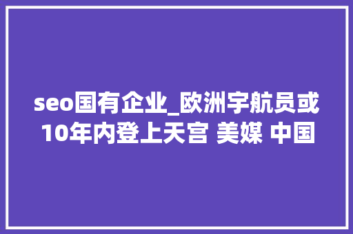 seo国有企业_欧洲宇航员或10年内登上天宫 美媒 中国空间站已让全球刮目相看