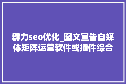 群力seo优化_图文宣告自媒体矩阵运营软件或插件综合评价