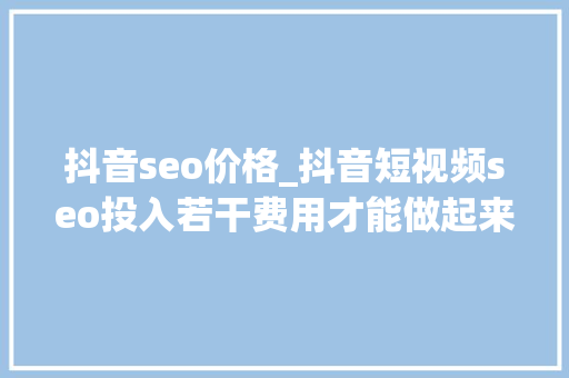 抖音seo价格_抖音短视频seo投入若干费用才能做起来