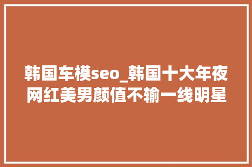 韩国车模seo_韩国十大年夜网红美男颜值不输一线明星 韩国车模seo_韩国十大年夜网红美男颜值不输一线明星 百度SEO