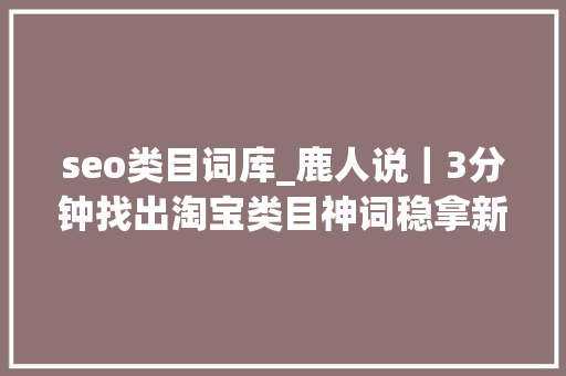 seo类目词库_鹿人说｜3分钟找出淘宝类目神词稳拿新品第一波流量 seo类目词库_鹿人说｜3分钟找出淘宝类目神词稳拿新品第一波流量 神马SEO