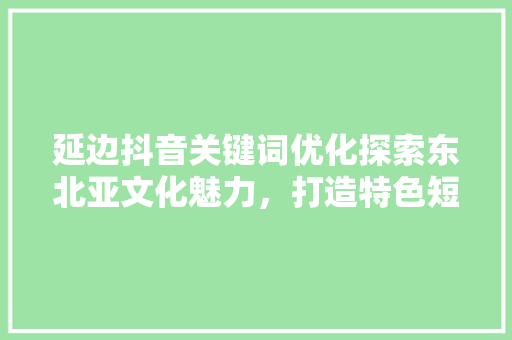延边抖音关键词优化探索东北亚文化魅力，打造特色短视频内容 百度SEO