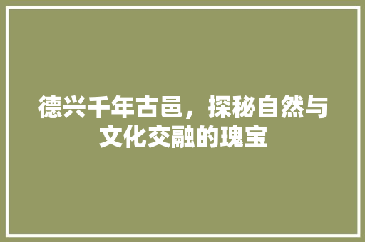 德兴千年古邑，探秘自然与文化交融的瑰宝