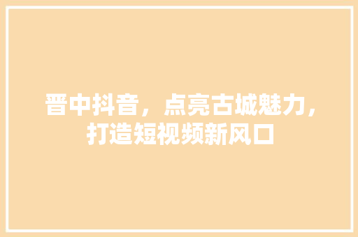 晋中抖音，点亮古城魅力，打造短视频新风口