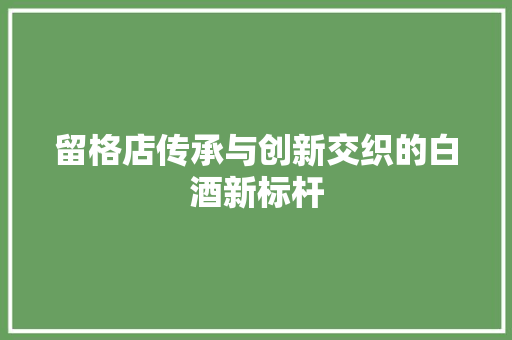 留格店传承与创新交织的白酒新标杆