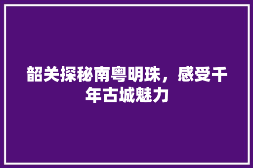 韶关探秘南粤明珠，感受千年古城魅力 百度SEO