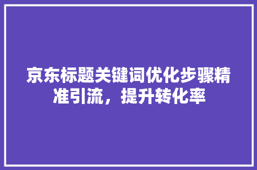 京东标题关键词优化步骤精准引流，提升转化率