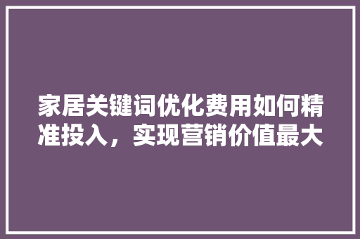 家居关键词优化费用如何精准投入，实现营销价值最大化