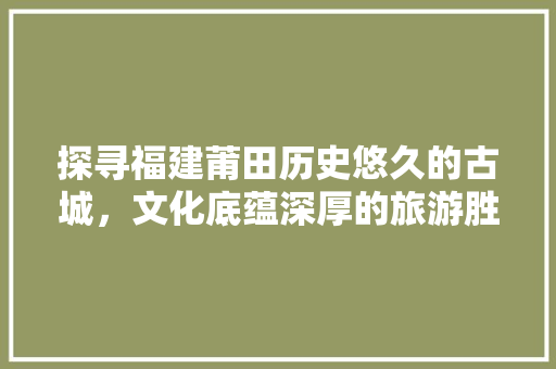 探寻福建莆田历史悠久的古城，文化底蕴深厚的旅游胜地 SEO关键词