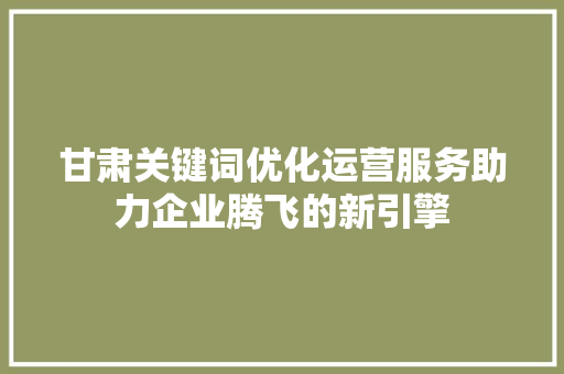 甘肃关键词优化运营服务助力企业腾飞的新引擎
