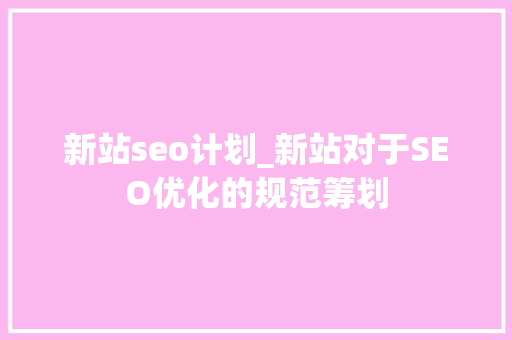 新站seo计划_新站对于SEO优化的规范筹划