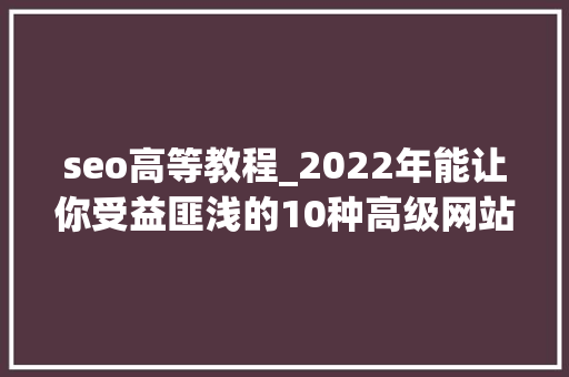 seo高等教程_2022年能让你受益匪浅的10种高级网站SEO技巧