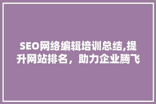 SEO网络编辑培训总结,提升网站排名，助力企业腾飞 百度SEO