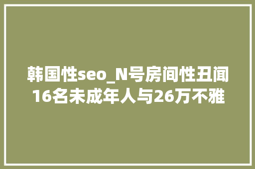 韩国性seo_N号房间性丑闻16名未成年人与26万不雅观众 韩国性seo_N号房间性丑闻16名未成年人与26万不雅观众 网站建设公司