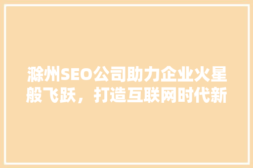 滁州SEO公司助力企业火星般飞跃，打造互联网时代新标杆