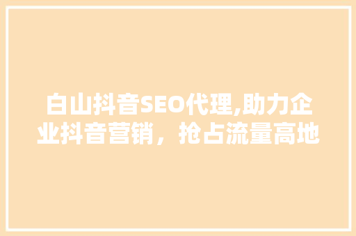 白山抖音SEO代理,助力企业抖音营销，抢占流量高地 网站建设公司