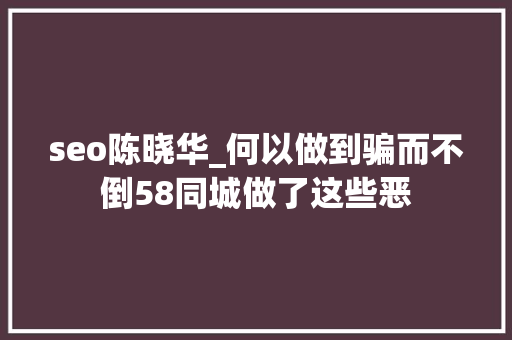 seo陈晓华_何以做到骗而不倒58同城做了这些恶 seo陈晓华_何以做到骗而不倒58同城做了这些恶 必应SEO