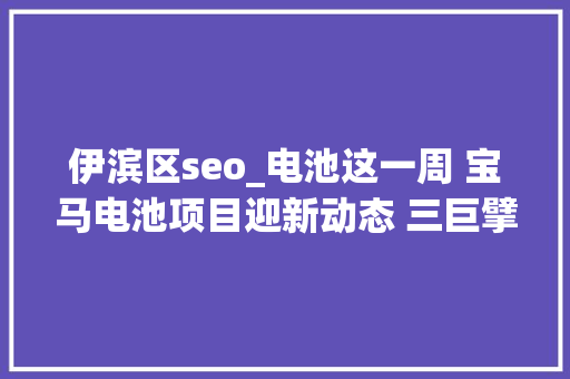 伊滨区seo_电池这一周 宝马电池项目迎新动态 三巨擘加码锂矿 必应SEO 伊滨区seo_电池这一周 宝马电池项目迎新动态 三巨擘加码锂矿 必应SEO