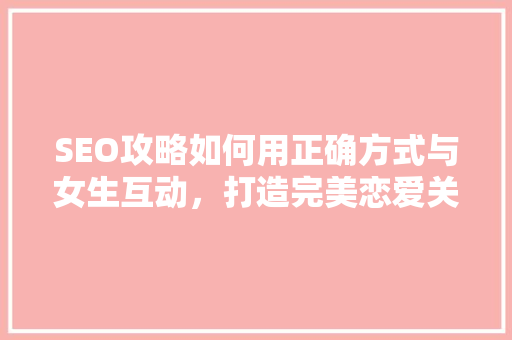 SEO攻略如何用正确方式与女生互动，打造完美恋爱关系