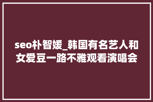 seo朴智媛_韩国有名艺人和女爱豆一路不雅观看演唱会双方否认是约会