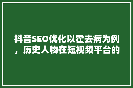 抖音SEO优化以霍去病为例，历史人物在短视频平台的传播之路