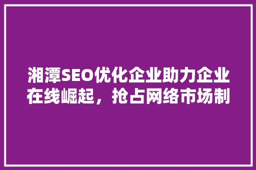 湘潭SEO优化企业助力企业在线崛起，抢占网络市场制高点 必应SEO